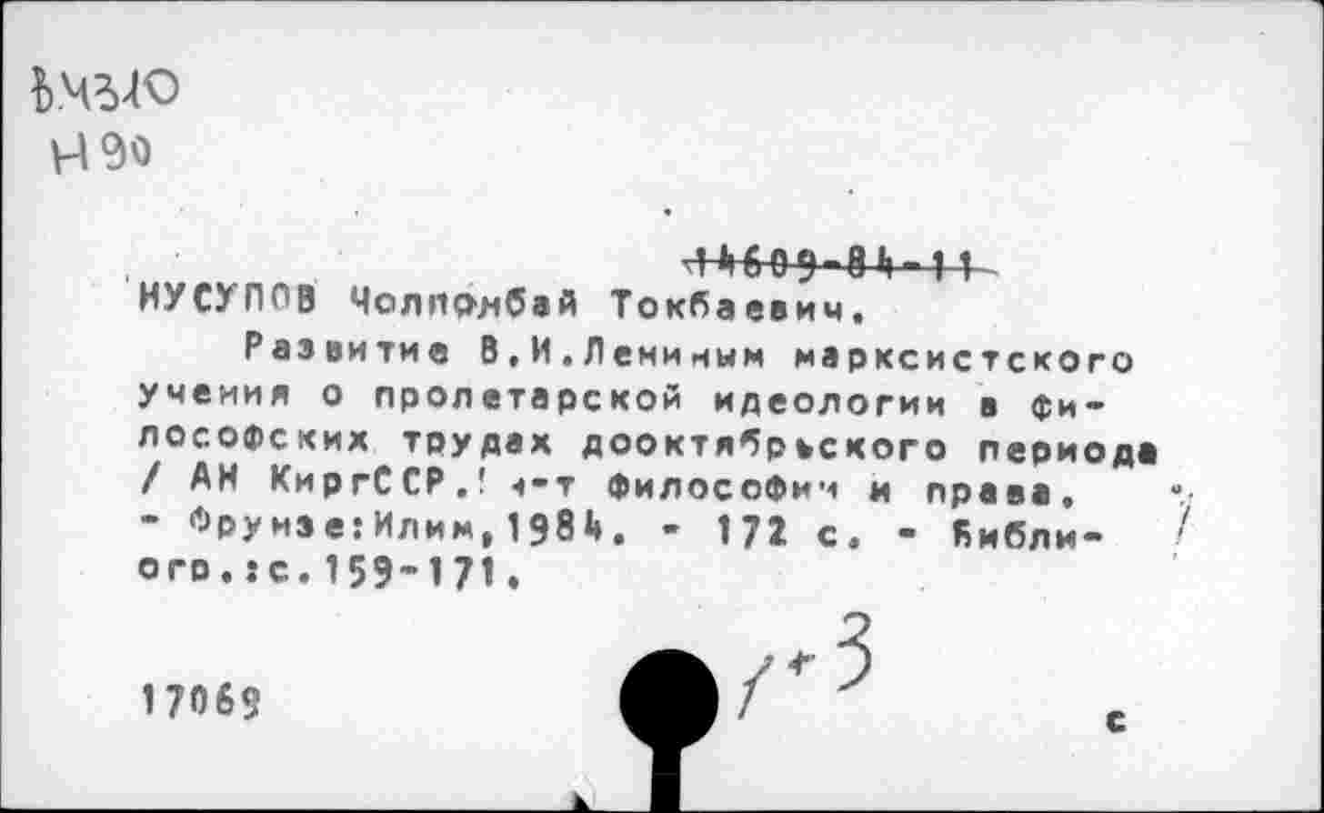 ﻿Н90
Л »16 0 9 8 Ь 11 НУСУПОВ Молполбай Токбаевич, Развитие В,И.Леминым марксистского учения о пролетарской идеологии в философских трудах дооктябрьского периода / АН КиргССР.! ч-т философии и права, - Фрунзе: Илим, 198 4». - 172 с. - Кибли-ого.:с.159-171.